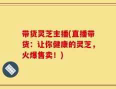 带货灵芝主播(直播带货：让你健康的灵芝，火爆售卖！)