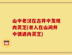 山中老汉在古井中发现肉灵芝(老人在山间井中偶遇肉灵芝)