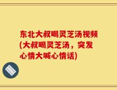 东北大叔喝灵芝汤视频(大叔喝灵芝汤，突发心情大喊心情话)