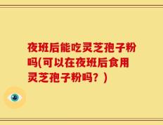 夜班后能吃灵芝孢子粉吗(可以在夜班后食用灵芝孢子粉吗？)