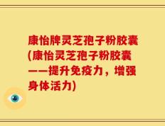 康怡牌灵芝孢子粉胶囊(康怡灵芝孢子粉胶囊——提升免疫力，增强身体活力)