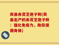 宾县赤灵芝孢子粉(宾县出产的赤灵芝孢子粉：强化免疫力，助你保健身体)