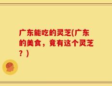 广东能吃的灵芝(广东的美食，竟有这个灵芝？)