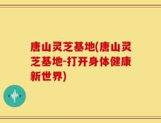 唐山灵芝基地(唐山灵芝基地-打开身体健康新世界)
