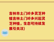 吉林市土门岭乡灵芝种植吉林土门岭乡兴起灵芝种植，生态可持续发展引关注)