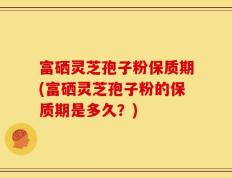 富硒灵芝孢子粉保质期(富硒灵芝孢子粉的保质期是多久？)