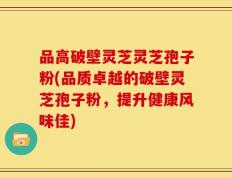 品高破壁灵芝灵芝孢子粉(品质卓越的破壁灵芝孢子粉，提升健康风味佳)
