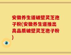 安徽养生道破壁灵芝孢子粉(安徽养生道推出高品质破壁灵芝孢子粉)