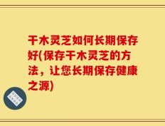 干木灵芝如何长期保存好(保存干木灵芝的方法，让您长期保存健康之源)