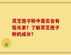 灵芝孢子粉中是否含有铅元素？了解灵芝孢子粉的成分？