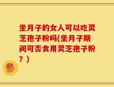 坐月子的女人可以吃灵芝孢子粉吗(坐月子期间可否食用灵芝孢子粉？)