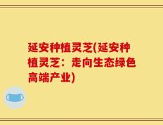 延安种植灵芝(延安种植灵芝：走向生态绿色高端产业)