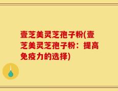 壹芝美灵芝孢子粉(壹芝美灵芝孢子粉：提高免疫力的选择)