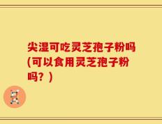尖湿可吃灵芝孢子粉吗(可以食用灵芝孢子粉吗？)