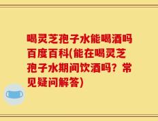 喝灵芝孢子水能喝酒吗百度百科(能在喝灵芝孢子水期间饮酒吗？常见疑问解答)