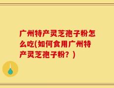广州特产灵芝孢子粉怎么吃(如何食用广州特产灵芝孢子粉？)