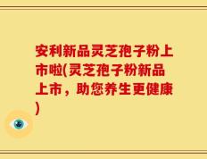 安利新品灵芝孢子粉上市啦(灵芝孢子粉新品上市，助您养生更健康)