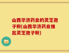 山西华济药业的灵芝孢子粉(山西华济药业推出灵芝孢子粉)