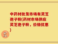 中药材批发市场有灵芝孢子粉(药材市场供应灵芝孢子粉，价格优惠)