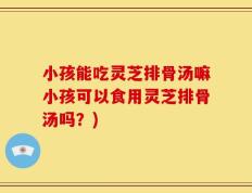 小孩能吃灵芝排骨汤嘛小孩可以食用灵芝排骨汤吗？)