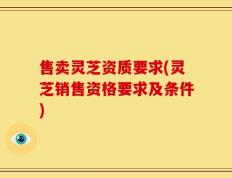 售卖灵芝资质要求(灵芝销售资格要求及条件)