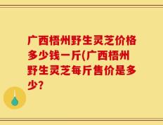 广西梧州野生灵芝价格多少钱一斤(广西梧州野生灵芝每斤售价是多少？