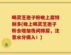喝灵芝孢子粉晚上尿特别多(晚上喝灵芝孢子粉会增加夜间排尿，注意水分摄入！)