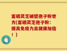 富硒灵芝破壁孢子粉世方(富硒灵芝孢子粉：提高免疫力且健康加倍！)