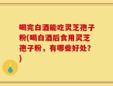喝完白酒能吃灵芝孢子粉(喝白酒后食用灵芝孢子粉，有哪些好处？)