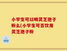 小学生可以喝灵芝孢子粉么(小学生可否饮用灵芝孢子粉