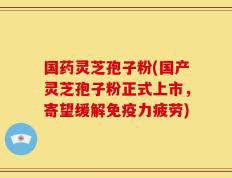 国药灵芝孢子粉(国产灵芝孢子粉正式上市，寄望缓解免疫力疲劳)