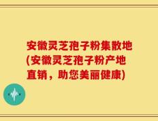 安徽灵芝孢子粉集散地(安徽灵芝孢子粉产地直销，助您美丽健康)