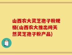 山西农大灵芝孢子粉规格(山西农大推出纯天然灵芝孢子粉产品)