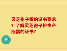 灵芝孢子粉的证书要求？了解灵芝孢子粉生产所需的证书？