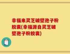 幸福来灵芝破壁孢子粉胶囊(幸福源自灵芝破壁孢子粉胶囊)