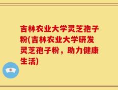 吉林农业大学灵芝孢子粉(吉林农业大学研发灵芝孢子粉，助力健康生活)