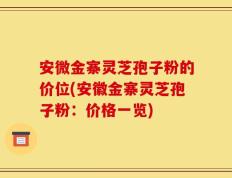 安微金寨灵芝孢子粉的价位(安徽金寨灵芝孢子粉：价格一览)