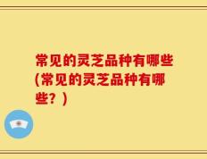 常见的灵芝品种有哪些(常见的灵芝品种有哪些？)