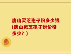 唐山灵芝孢子粉多少钱(唐山灵芝孢子粉价格多少？)
