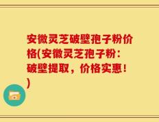 安微灵芝破壁孢子粉价格(安徽灵芝孢子粉：破壁提取，价格实惠！)