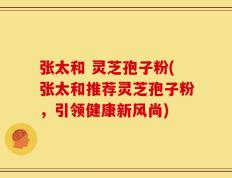张太和 灵芝孢子粉(张太和推荐灵芝孢子粉，引领健康新风尚)