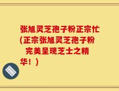 张旭灵芝孢子粉正宗忙(正宗张旭灵芝孢子粉  完美呈现芝士之精华！)