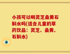 小孩可以喝灵芝桑黄石斛水吗(适合儿童的草药饮品：灵芝、桑黄、石斛水)