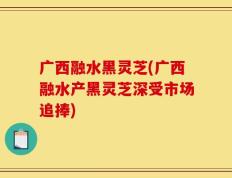 广西融水黑灵芝(广西融水产黑灵芝深受市场追捧)