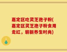 嘉定区吃灵芝孢子粉(嘉定区灵芝孢子粉食用走红，崭新养生时尚)