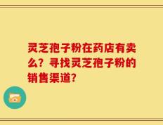 灵芝孢子粉在药店有卖么？寻找灵芝孢子粉的销售渠道？