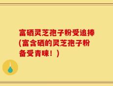 富硒灵芝孢子粉受追捧(富含硒的灵芝孢子粉备受青睐！)
