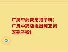 广炅中药灵芝孢子粉(广炅中药店推出纯正灵芝孢子粉)
