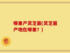 哪里产灵芝菌(灵芝菌产地在哪里？)