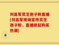 刘昌军灵芝孢子粉直播(刘昌军现场宣传灵芝孢子粉，直播掀起购买热潮)